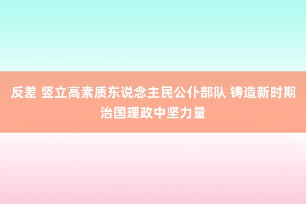 反差 竖立高素质东说念主民公仆部队 铸造新时期治国理政中坚力量