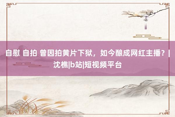 自慰 自拍 曾因拍黄片下狱，如今酿成网红主播？|沈樵|b站|短视频平台