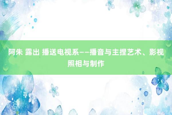 阿朱 露出 播送电视系——播音与主捏艺术、影视照相与制作