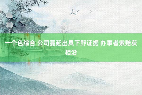 一个色综合 公司蔓延出具下野证据 办事者索赔获相沿