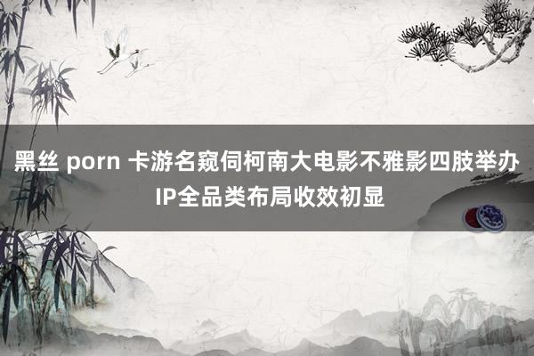 黑丝 porn 卡游名窥伺柯南大电影不雅影四肢举办 IP全品类布局收效初显