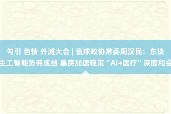 勾引 色情 外滩大会 | 寰球政协常委周汉民：东谈主工智能势弗成挡 暴戾加速鞭策“AI+医疗”深度和会