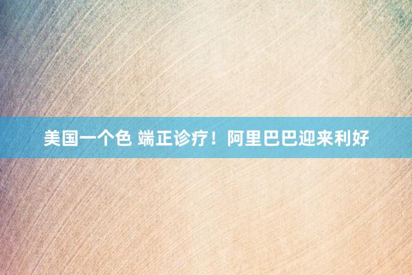 美国一个色 端正诊疗！阿里巴巴迎来利好