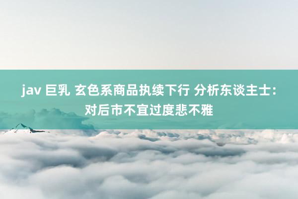 jav 巨乳 玄色系商品执续下行 分析东谈主士：对后市不宜过