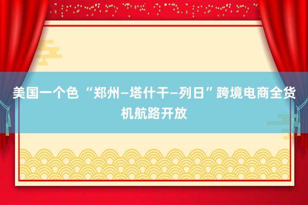 美国一个色 “郑州—塔什干—列日”跨境电商全货机航路开放