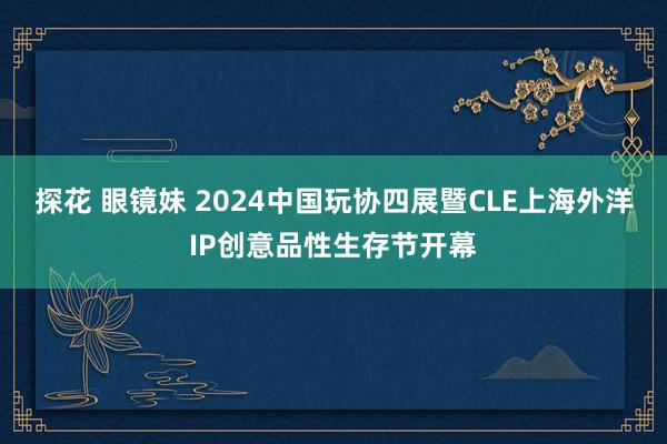 探花 眼镜妹 2024中国玩协四展暨CLE上海外洋IP创意品