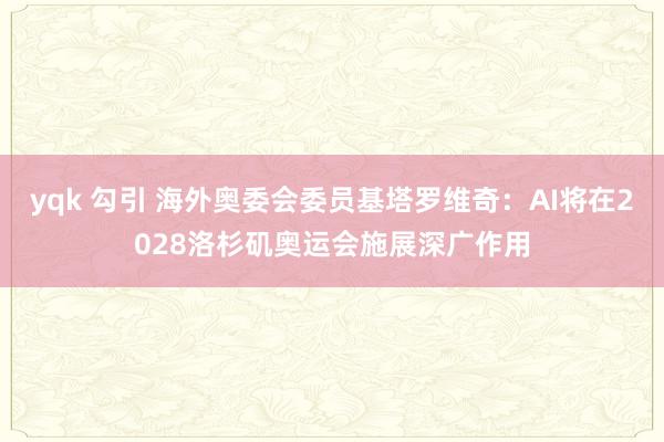 yqk 勾引 海外奥委会委员基塔罗维奇：AI将在2028洛杉矶奥运会施展深广作用