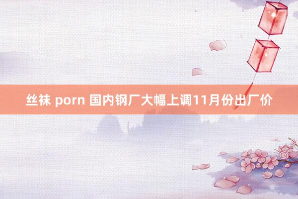 丝袜 porn 国内钢厂大幅上调11月份出厂价