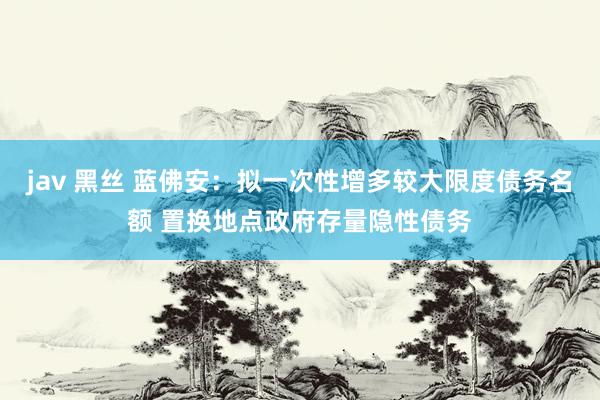 jav 黑丝 蓝佛安：拟一次性增多较大限度债务名额 置换地点政府存量隐性债务