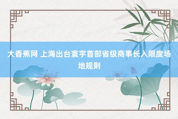 大香蕉网 上海出台寰宇首部省级商事长入限度场地规则