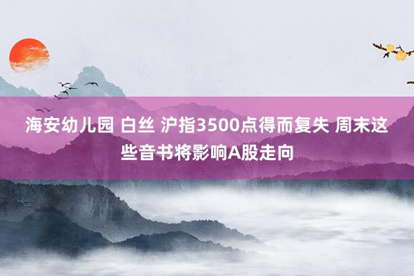 海安幼儿园 白丝 沪指3500点得而复失 周末这些音书将影响A股走向