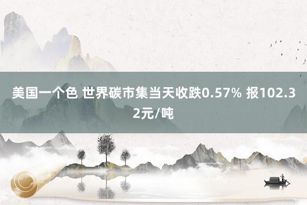 美国一个色 世界碳市集当天收跌0.57% 报102.32元/