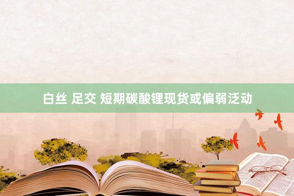 白丝 足交 短期碳酸锂现货或偏弱泛动