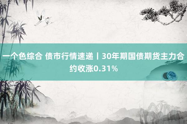 一个色综合 债市行情速递丨30年期国债期货主力合约收涨0.3