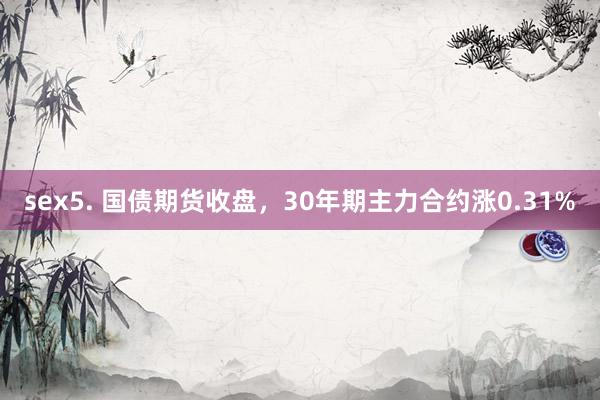 sex5. 国债期货收盘，30年期主力合约涨0.31%