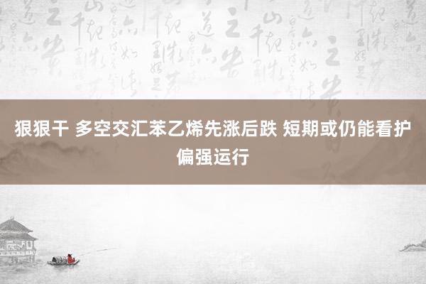 狠狠干 多空交汇苯乙烯先涨后跌 短期或仍能看护偏强运行