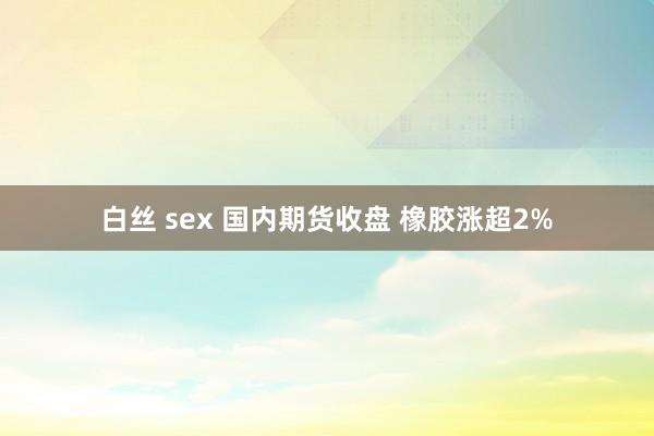 白丝 sex 国内期货收盘 橡胶涨超2%