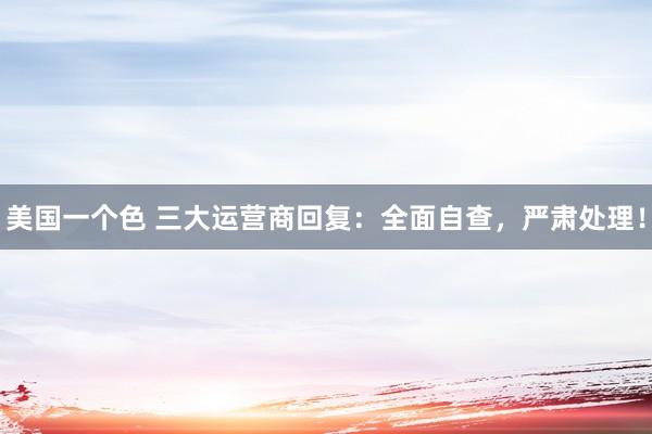 美国一个色 三大运营商回复：全面自查，严肃处理！
