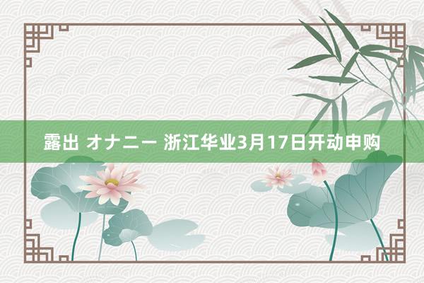 露出 オナニー 浙江华业3月17日开动申购
