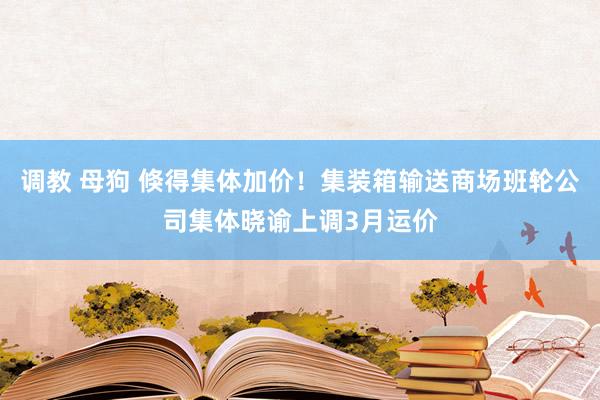 调教 母狗 倏得集体加价！集装箱输送商场班轮公司集体晓谕上调