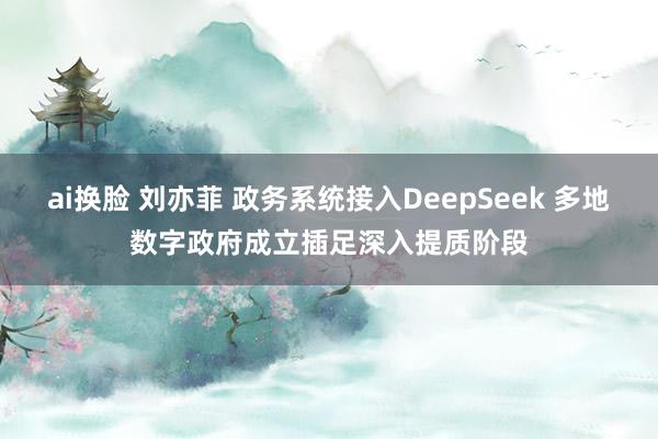 ai换脸 刘亦菲 政务系统接入DeepSeek 多地数字政府
