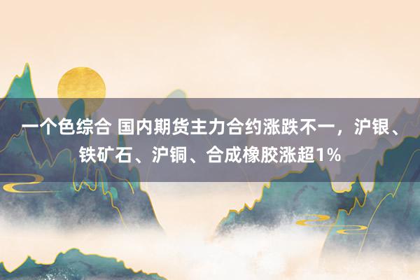 一个色综合 国内期货主力合约涨跌不一，沪银、铁矿石、沪铜、合成橡胶涨超1%