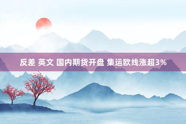 反差 英文 国内期货开盘 集运欧线涨超3%