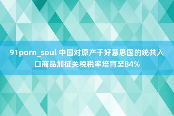 91porn_soul 中国对原产于好意思国的统共入口商品加征关税税率培育至84%