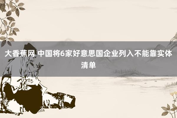大香蕉网 中国将6家好意思国企业列入不能靠实体清单