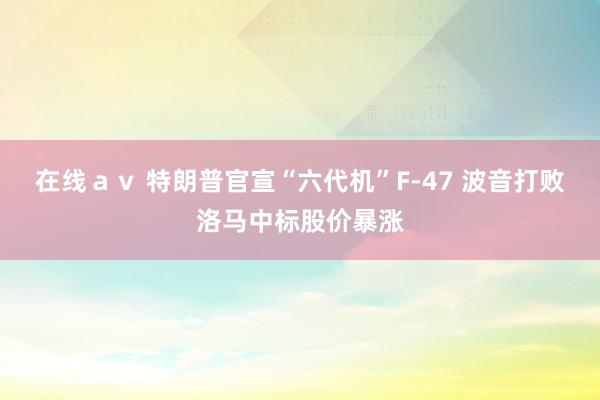 在线ａｖ 特朗普官宣“六代机”F-47 波音打败洛马中标股价暴涨